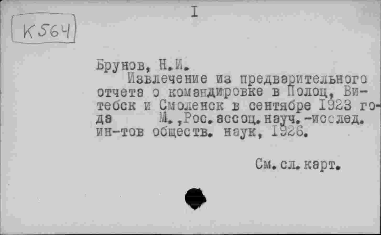 ﻿I
KSG4
Брунов, H. И,
Извлечение из предварительного отчета о командировке в Полоц, Витебск и Смоленск в сентябре 1923 го да М. ,Рос. ассоц.науч, -исслед. ин-тов обществ, наук, 1928.
См. сл. карт.